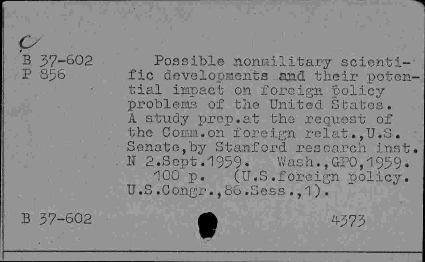 ﻿B 37-602
P 856
Possible noniailitary scientific developments and their potential impact on foreign policyproblems of the United States. A study prep.at the request of the Comm.on foreign relat.,U.S. Senate,by Stanford research inst. N 2.Sept.1959*	Wash.,GPO,1959»
100 p. (U.S.foreign policy. U .S .Congr., 86 .Sess ., 1) .
B 37-602
4373